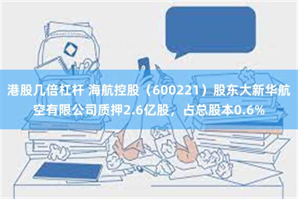 港股几倍杠杆 海航控股（600221）股东大新华航空有限公司质押2.6亿股，占总股本0.6%