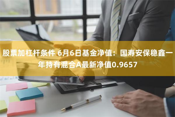 股票加杠杆条件 6月6日基金净值：国寿安保稳鑫一年持有混合A最新净值0.9657