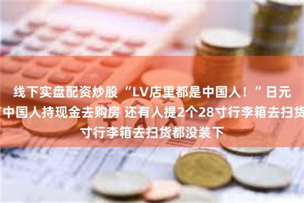 线下实盘配资炒股 “LV店里都是中国人！”日元贬值下 有中国人持现金去购房 还有人提2个28寸行李箱去扫货都没装下