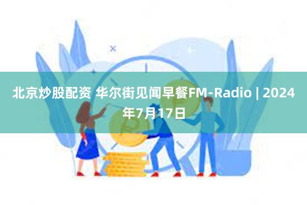 北京炒股配资 华尔街见闻早餐FM-Radio | 2024年7月17日