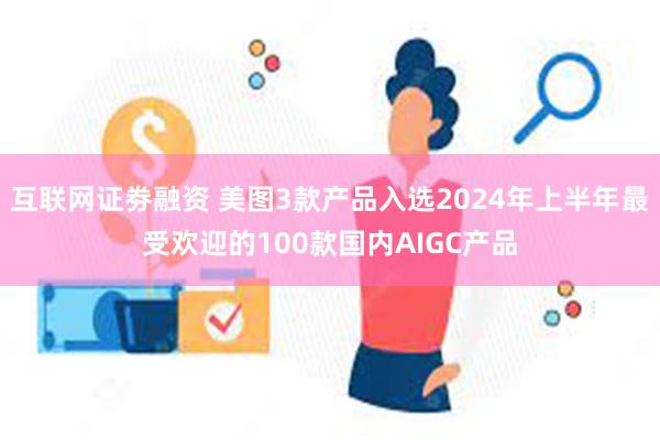 互联网证劵融资 美图3款产品入选2024年上半年最受欢迎的100款国内AIGC产品