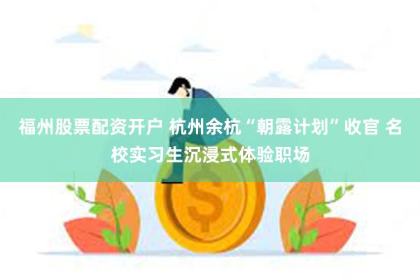 福州股票配资开户 杭州余杭“朝露计划”收官 名校实习生沉浸式体验职场