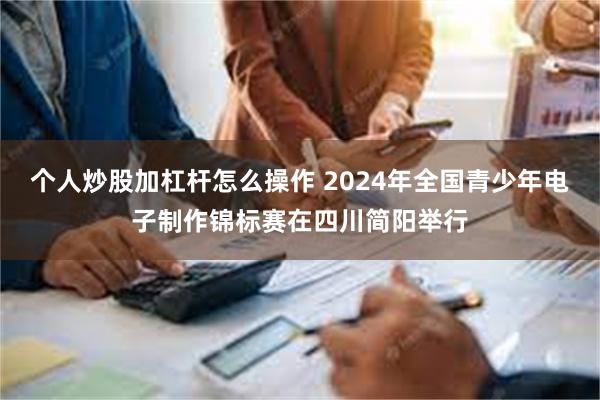 个人炒股加杠杆怎么操作 2024年全国青少年电子制作锦标赛在四川简阳举行