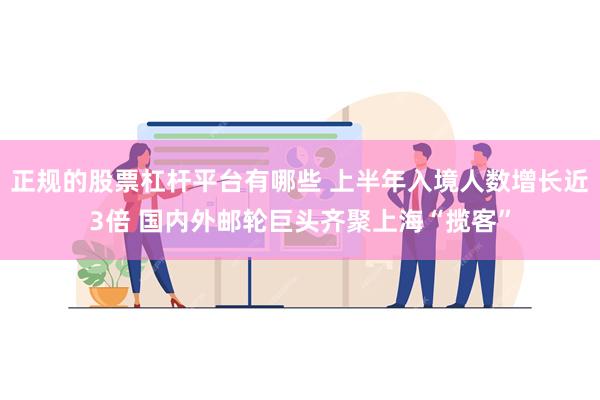 正规的股票杠杆平台有哪些 上半年入境人数增长近3倍 国内外邮轮巨头齐聚上海“揽客”