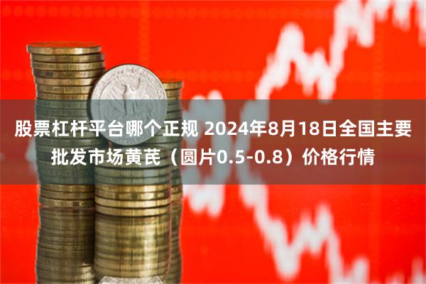 股票杠杆平台哪个正规 2024年8月18日全国主要批发市场黄芪（圆片0.5-0.8）价格行情