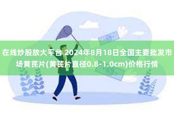 在线炒股放大平台 2024年8月18日全国主要批发市场黄芪片(黄芪片直径0.8-1.0cm)价格行情