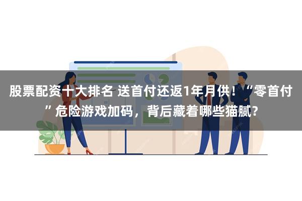 股票配资十大排名 送首付还返1年月供！“零首付”危险游戏加码，背后藏着哪些猫腻？