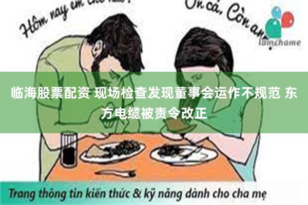 临海股票配资 现场检查发现董事会运作不规范 东方电缆被责令改正