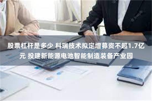 股票杠杆是多少 科瑞技术拟定增募资不超1.7亿元 投建新能源电池智能制造装备产业园