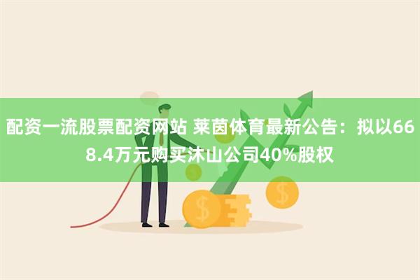 配资一流股票配资网站 莱茵体育最新公告：拟以668.4万元购买沐山公司40%股权