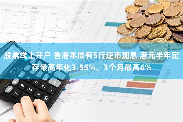 股票线上开户 香港本周有5行逆市加息 港元半年定存最高年化3.55%、3个月最高6%