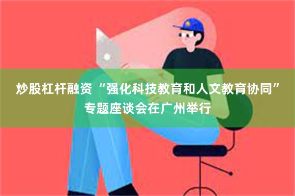 炒股杠杆融资 “强化科技教育和人文教育协同”专题座谈会在广州举行