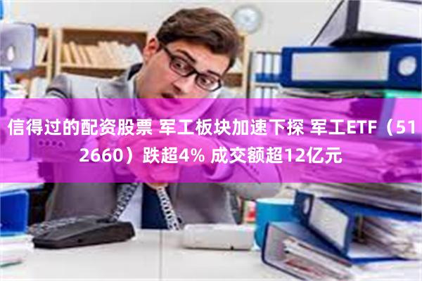 信得过的配资股票 军工板块加速下探 军工ETF（512660）跌超4% 成交额超12亿元