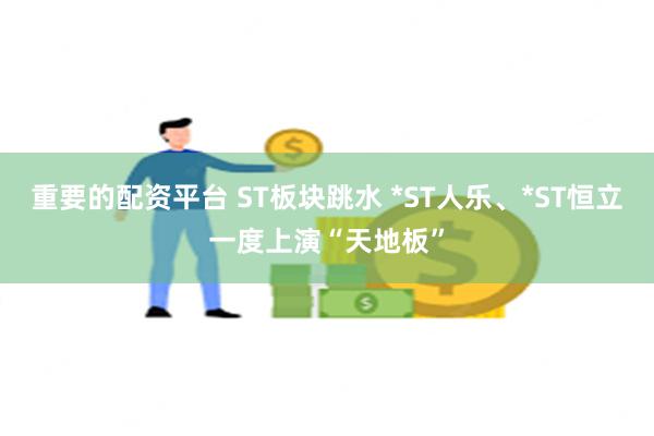 重要的配资平台 ST板块跳水 *ST人乐、*ST恒立一度上演“天地板”