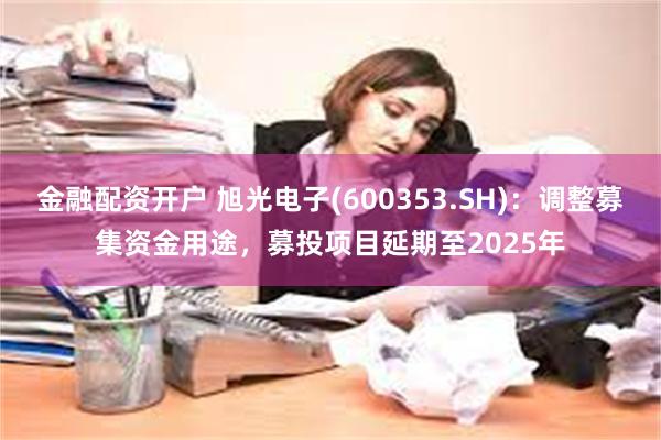 金融配资开户 旭光电子(600353.SH)：调整募集资金用途，募投项目延期至2025年