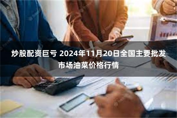 炒股配资巨亏 2024年11月20日全国主要批发市场油菜价格行情