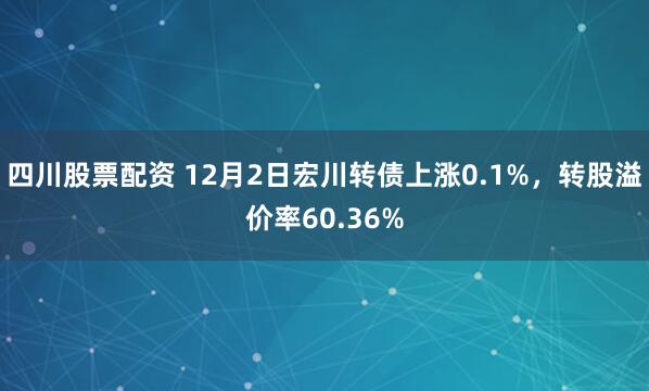 四川股票配资 12月2日宏川转债上涨0.1%，转股溢价率60.36%