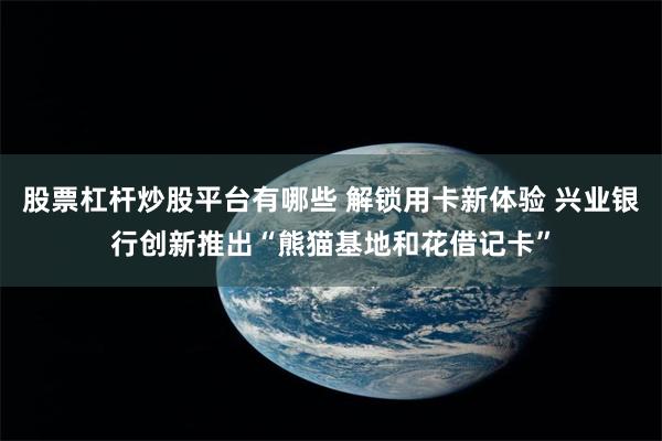 股票杠杆炒股平台有哪些 解锁用卡新体验 兴业银行创新推出“熊猫基地和花借记卡”