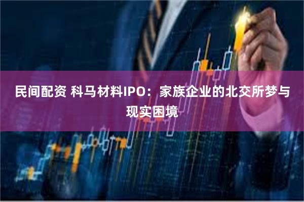 民间配资 科马材料IPO：家族企业的北交所梦与现实困境