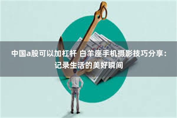 中国a股可以加杠杆 白羊座手机摄影技巧分享：记录生活的美好瞬间