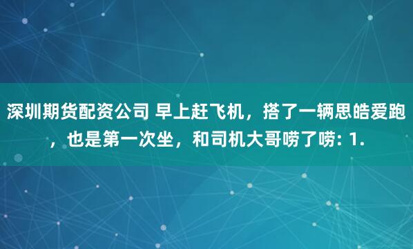 深圳期货配资公司 早上赶飞机，搭了一辆思皓爱跑，也是第一次坐，和司机大哥唠了唠: 1.