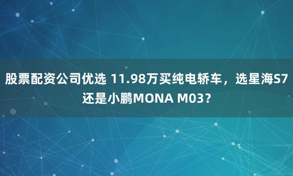 股票配资公司优选 11.98万买纯电轿车，选星海S7还是小鹏MONA M03？