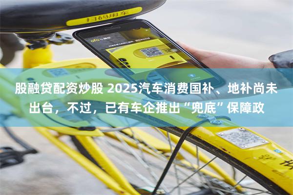 股融贷配资炒股 2025汽车消费国补、地补尚未出台，不过，已有车企推出“兜底”保障政