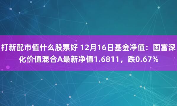 打新配市值什么股票好 12月16日基金净值：国富深化价值混合A最新净值1.6811，跌0.67%