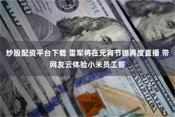 炒股配资平台下载 雷军将在元宵节晚再度直播 带网友云体验小米员工餐