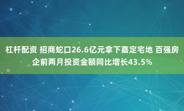 杠杆配资 招商蛇口26.6亿元拿下嘉定宅地 百强房企前两月投资金额同比增长43.5%