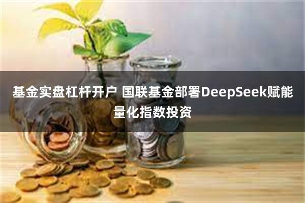 基金实盘杠杆开户 国联基金部署DeepSeek赋能量化指数投资