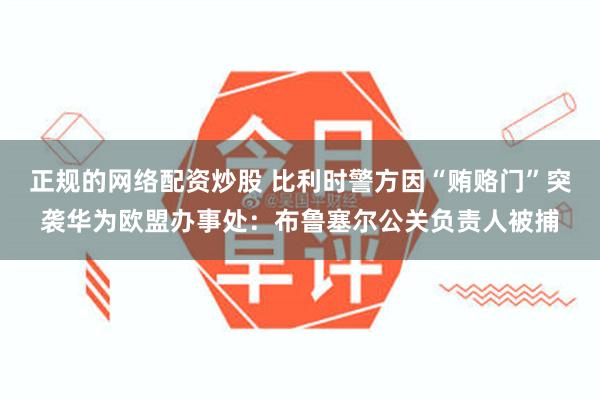 正规的网络配资炒股 比利时警方因“贿赂门”突袭华为欧盟办事处：布鲁塞尔公关负责人被捕